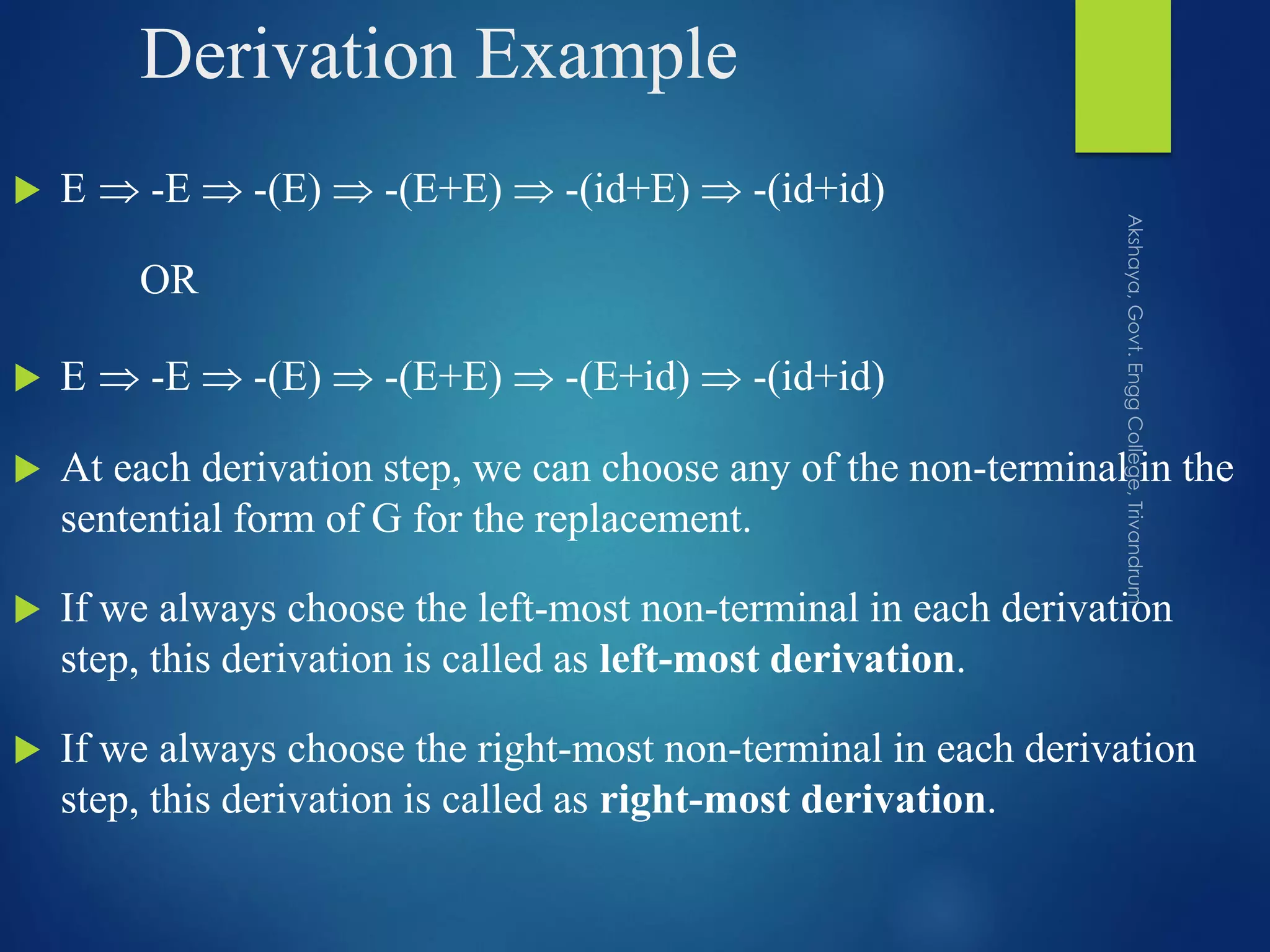 Derivation Example
 E  -E  -(E)  -(E+E)  -(id+E)  -(id+id)
OR
 E  -E  -(E)  -(E+E)  -(E+id)  -(id+id)
 At each derivation step, we can choose any of the non-terminal in the
sentential form of G for the replacement.
 If we always choose the left-most non-terminal in each derivation
step, this derivation is called as left-most derivation.
 If we always choose the right-most non-terminal in each derivation
step, this derivation is called as right-most derivation.
 