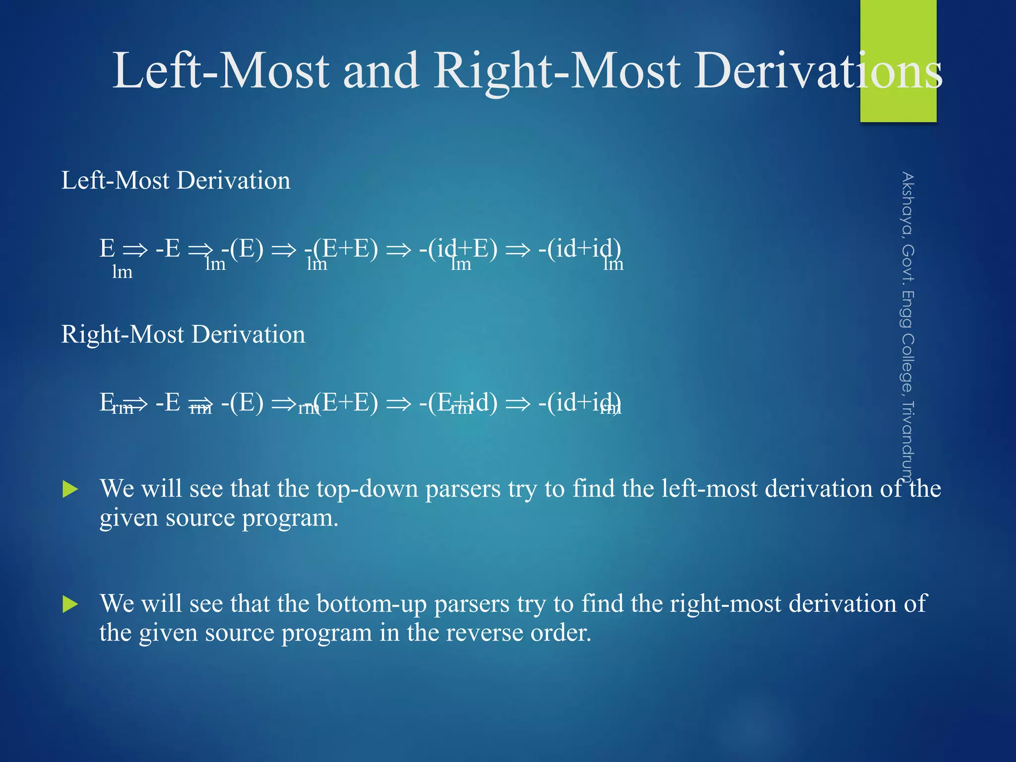 Left-Most and Right-Most Derivations
Left-Most Derivation
E  -E  -(E)  -(E+E)  -(id+E)  -(id+id)
Right-Most Derivation
E  -E  -(E)  -(E+E)  -(E+id)  -(id+id)
 We will see that the top-down parsers try to find the left-most derivation of the
given source program.
 We will see that the bottom-up parsers try to find the right-most derivation of
the given source program in the reverse order.
lmlmlmlmlm
rmrmrmrmrm
 