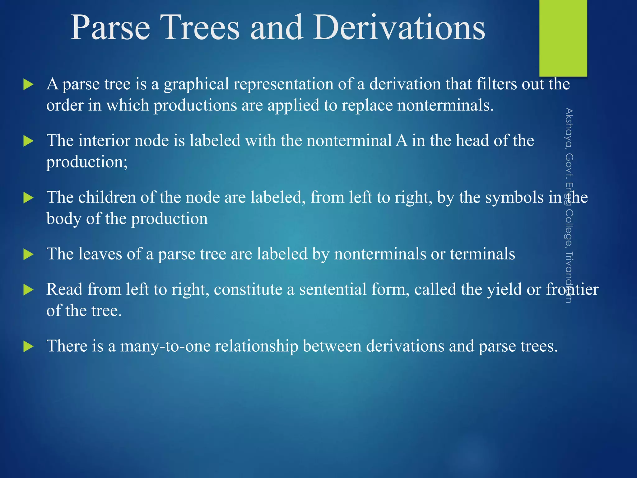 Parse Trees and Derivations
 A parse tree is a graphical representation of a derivation that filters out the
order in which productions are applied to replace nonterminals.
 The interior node is labeled with the nonterminal A in the head of the
production;
 The children of the node are labeled, from left to right, by the symbols in the
body of the production
 The leaves of a parse tree are labeled by nonterminals or terminals
 Read from left to right, constitute a sentential form, called the yield or frontier
of the tree.
 There is a many-to-one relationship between derivations and parse trees.
 