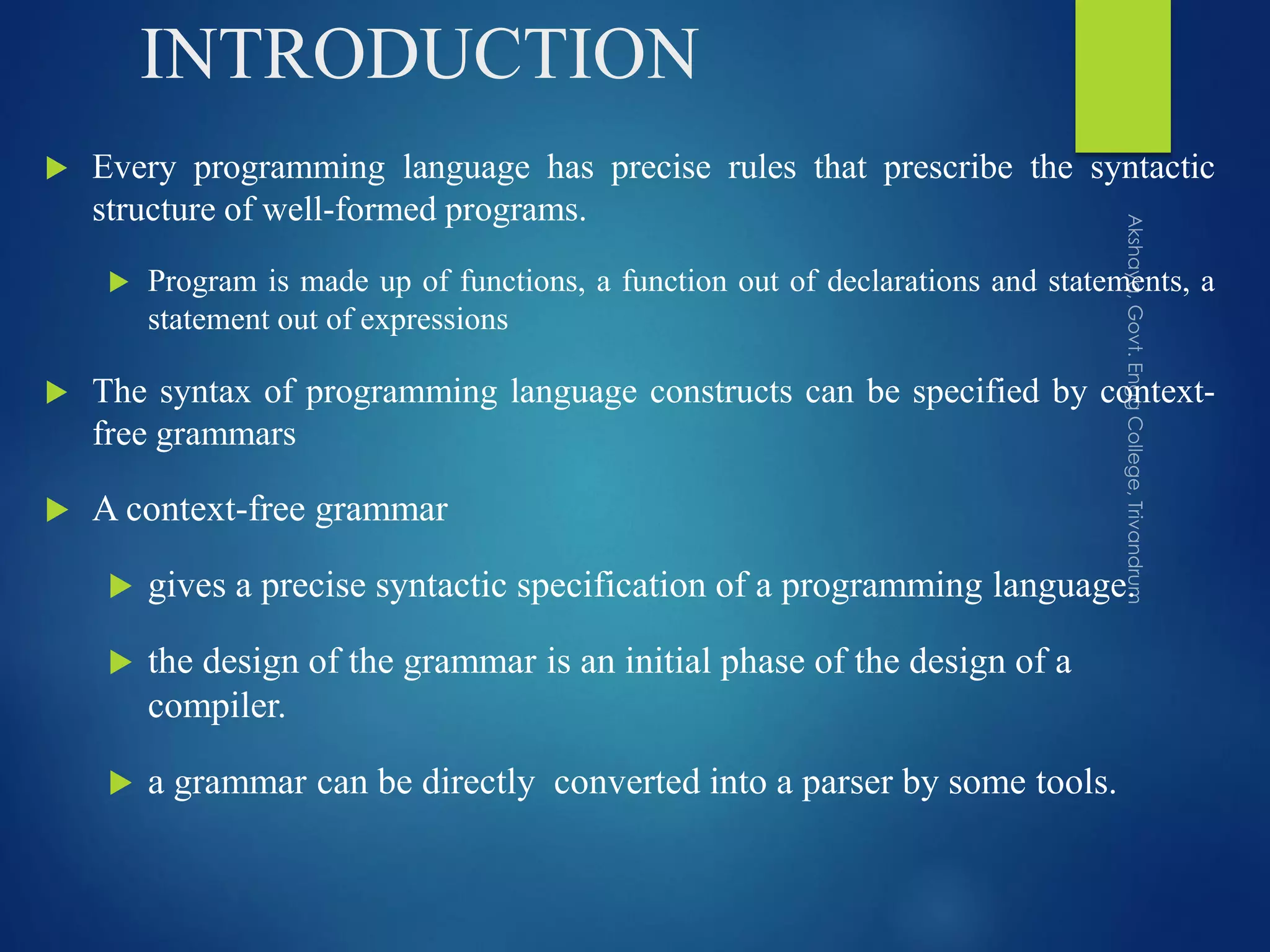 INTRODUCTION
 Every programming language has precise rules that prescribe the syntactic
structure of well-formed programs.
 Program is made up of functions, a function out of declarations and statements, a
statement out of expressions
 The syntax of programming language constructs can be specified by context-
free grammars
 A context-free grammar
 gives a precise syntactic specification of a programming language.
 the design of the grammar is an initial phase of the design of a
compiler.
 a grammar can be directly converted into a parser by some tools.
 