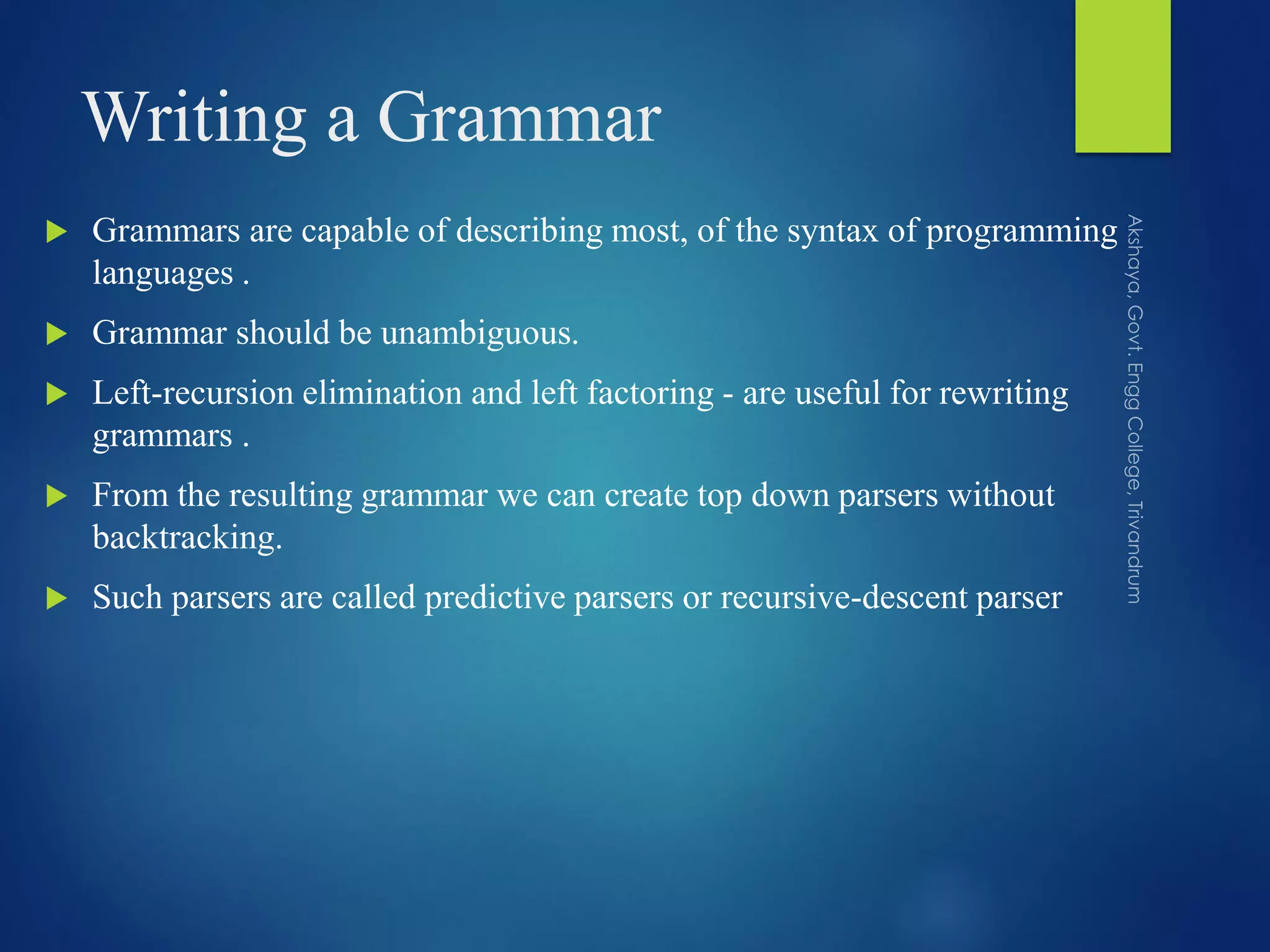 Writing a Grammar
 Grammars are capable of describing most, of the syntax of programming
languages .
 Grammar should be unambiguous.
 Left-recursion elimination and left factoring - are useful for rewriting
grammars .
 From the resulting grammar we can create top down parsers without
backtracking.
 Such parsers are called predictive parsers or recursive-descent parser
 