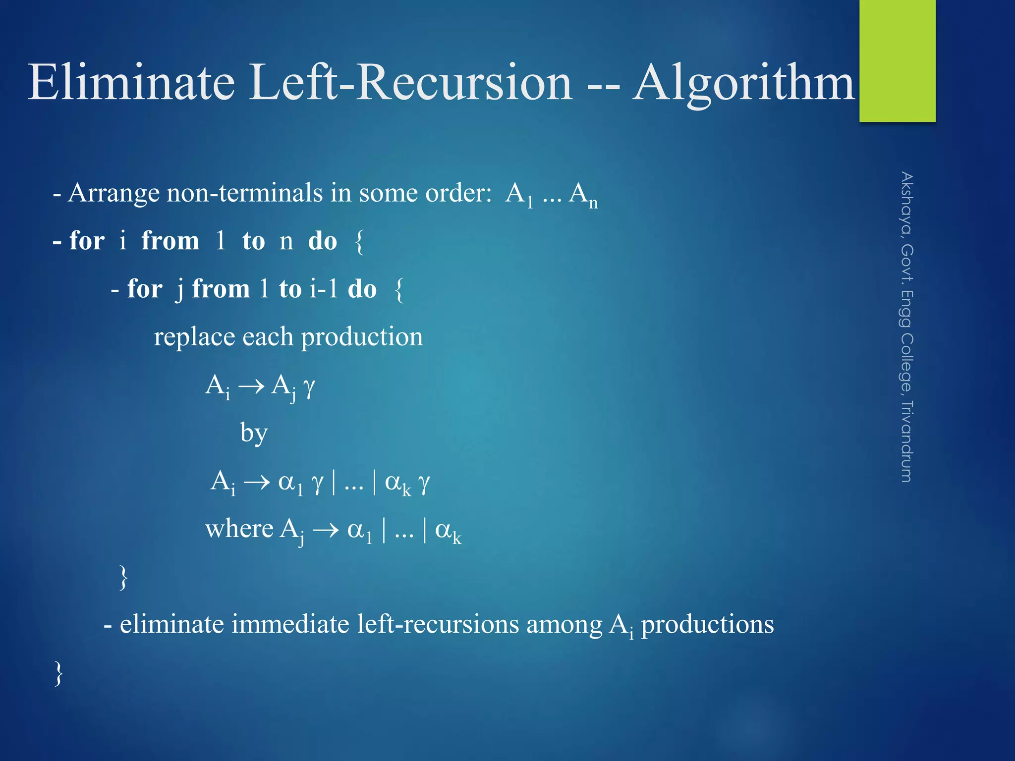 Eliminate Left-Recursion -- Algorithm
- Arrange non-terminals in some order: A1 ... An
- for i from 1 to n do {
- for j from 1 to i-1 do {
replace each production
Ai  Aj 
by
Ai  1  | ... | k 
where Aj  1 | ... | k
}
- eliminate immediate left-recursions among Ai productions
}
 