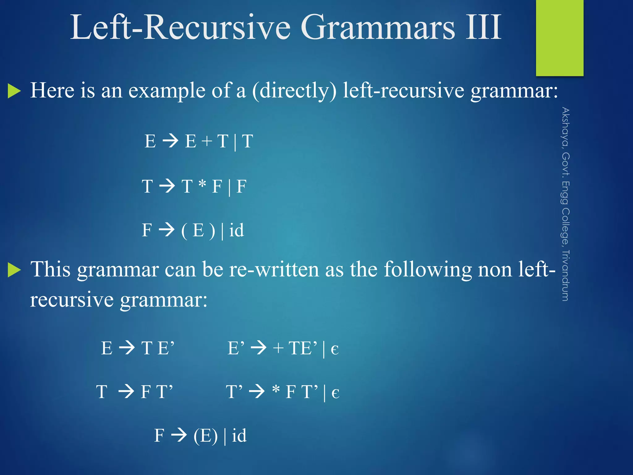 Left-Recursive Grammars III
 Here is an example of a (directly) left-recursive grammar:
E  E + T | T
T  T * F | F
F  ( E ) | id
 This grammar can be re-written as the following non left-
recursive grammar:
E  T E’ E’  + TE’ | є
T  F T’ T’  * F T’ | є
F  (E) | id
 