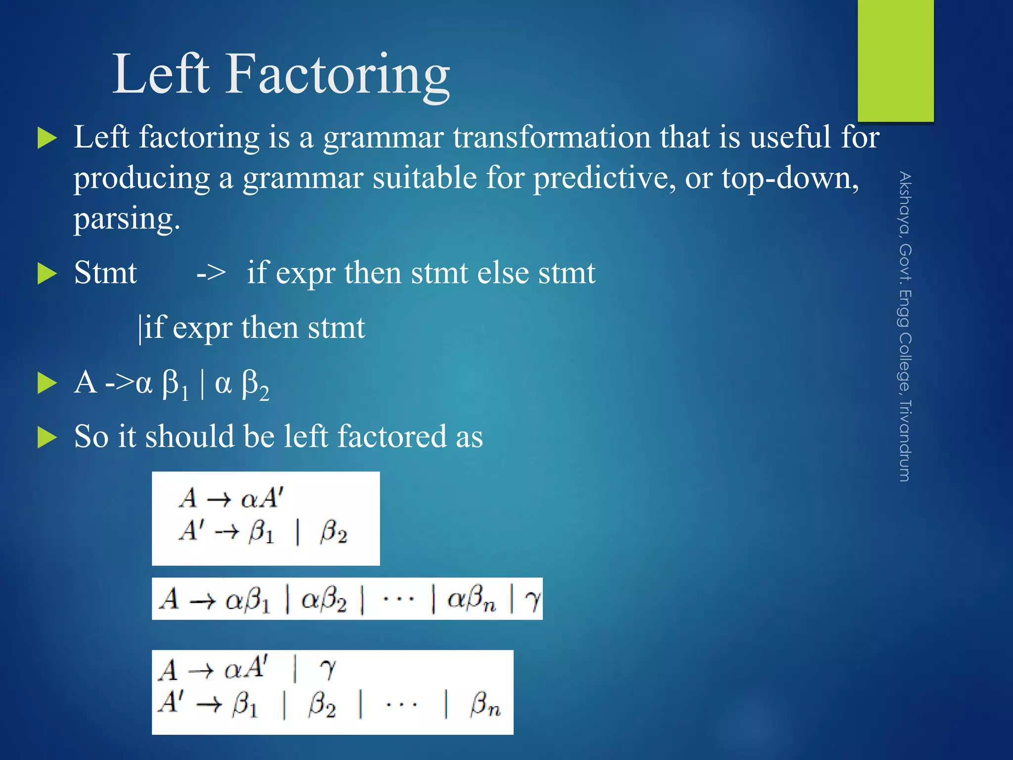 Left Factoring
 Left factoring is a grammar transformation that is useful for
producing a grammar suitable for predictive, or top-down,
parsing.
 Stmt -> if expr then stmt else stmt
|if expr then stmt
 A ->α 1 | α 2
 So it should be left factored as
 
