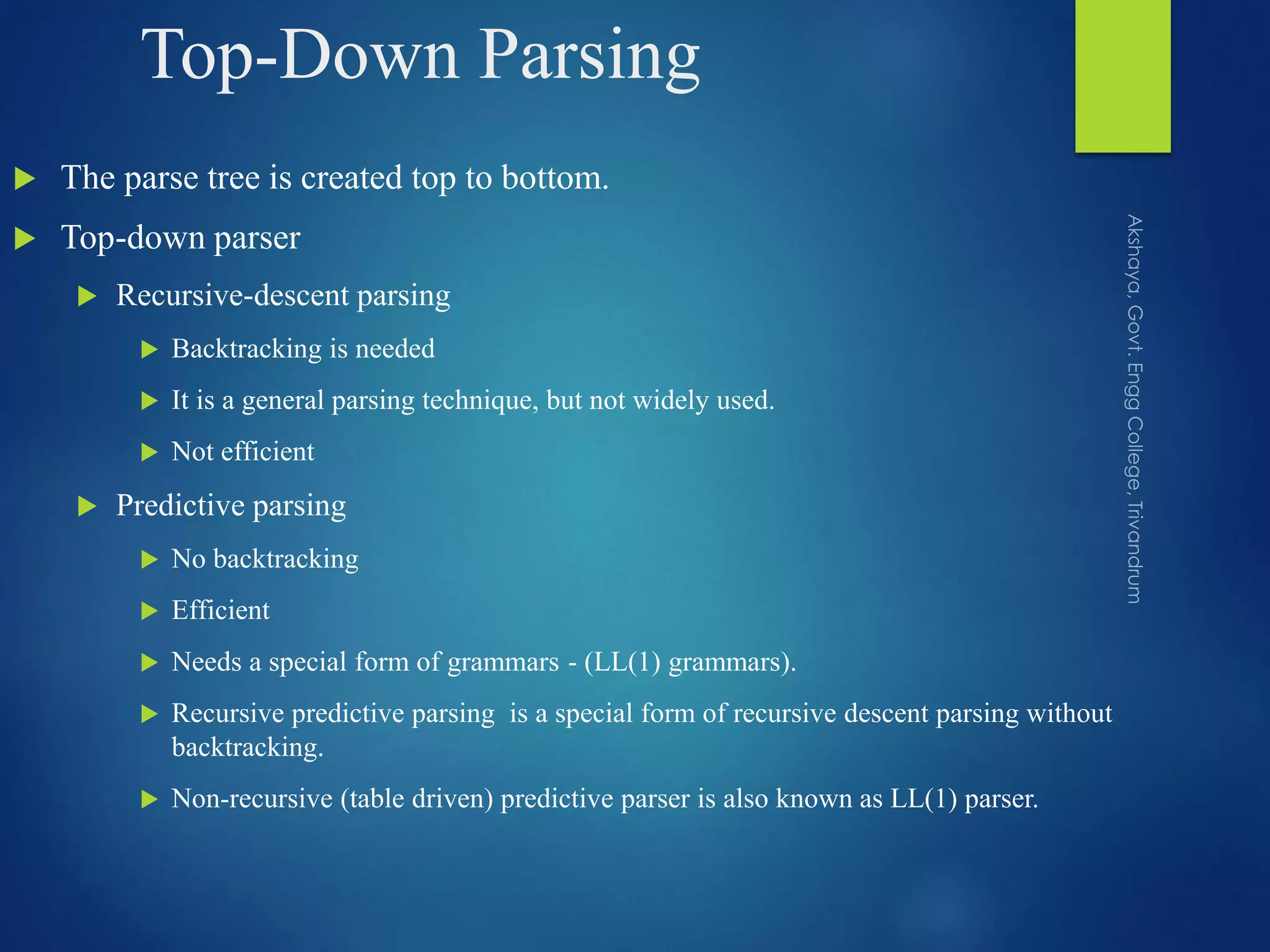 Top-Down Parsing
 The parse tree is created top to bottom.
 Top-down parser
 Recursive-descent parsing
 Backtracking is needed
 It is a general parsing technique, but not widely used.
 Not efficient
 Predictive parsing
 No backtracking
 Efficient
 Needs a special form of grammars - (LL(1) grammars).
 Recursive predictive parsing is a special form of recursive descent parsing without
backtracking.
 Non-recursive (table driven) predictive parser is also known as LL(1) parser.
 