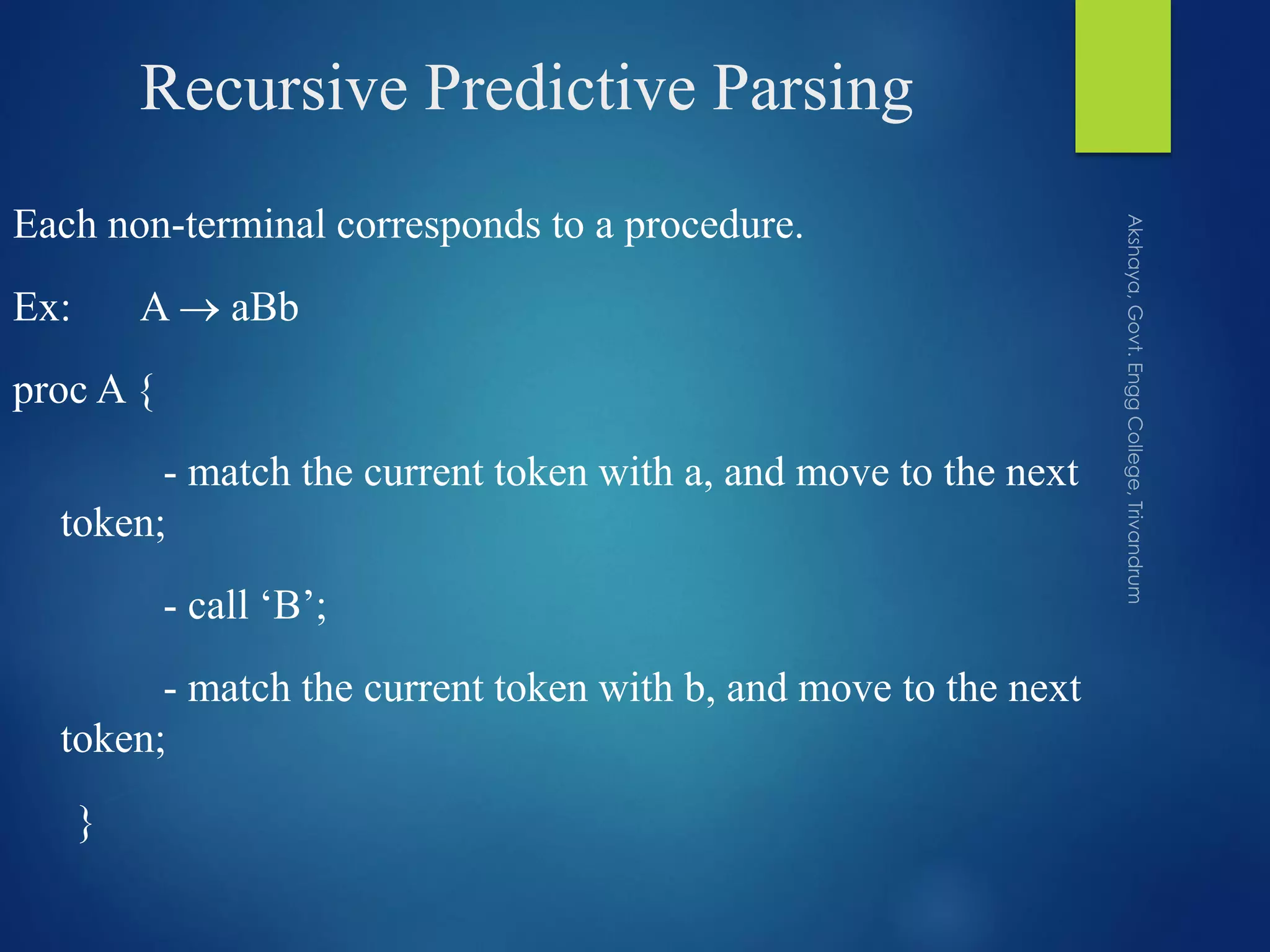 Recursive Predictive Parsing
Each non-terminal corresponds to a procedure.
Ex: A  aBb
proc A {
- match the current token with a, and move to the next
token;
- call ‘B’;
- match the current token with b, and move to the next
token;
}
 