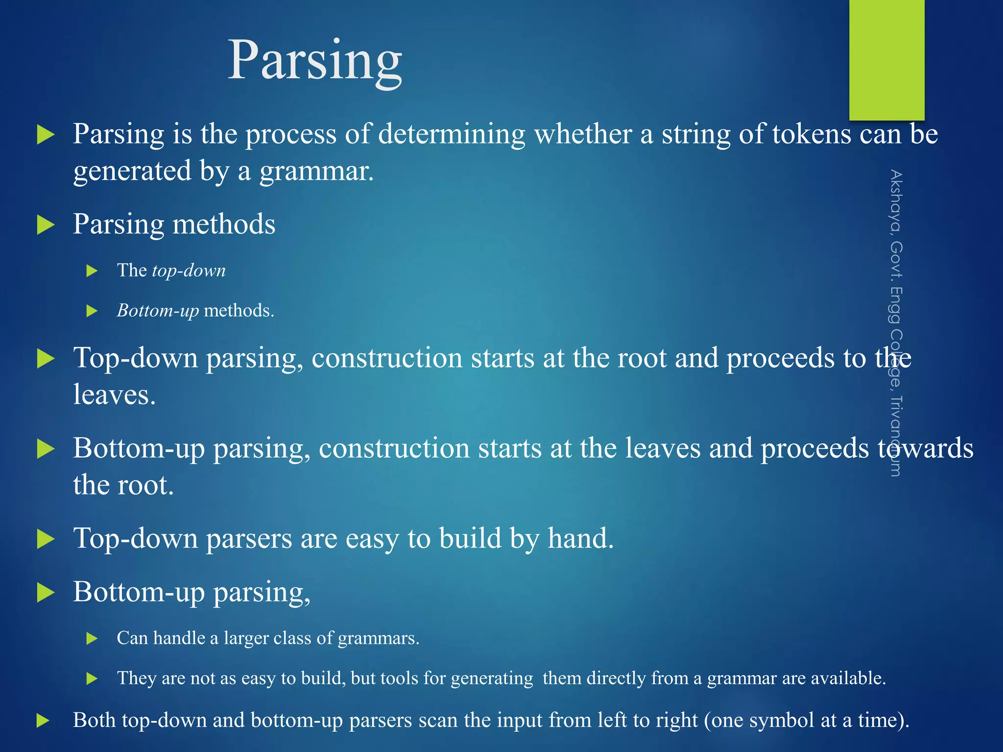 Parsing
 Parsing is the process of determining whether a string of tokens can be
generated by a grammar.
 Parsing methods
 The top-down
 Bottom-up methods.
 Top-down parsing, construction starts at the root and proceeds to the
leaves.
 Bottom-up parsing, construction starts at the leaves and proceeds towards
the root.
 Top-down parsers are easy to build by hand.
 Bottom-up parsing,
 Can handle a larger class of grammars.
 They are not as easy to build, but tools for generating them directly from a grammar are available.
 Both top-down and bottom-up parsers scan the input from left to right (one symbol at a time).
 