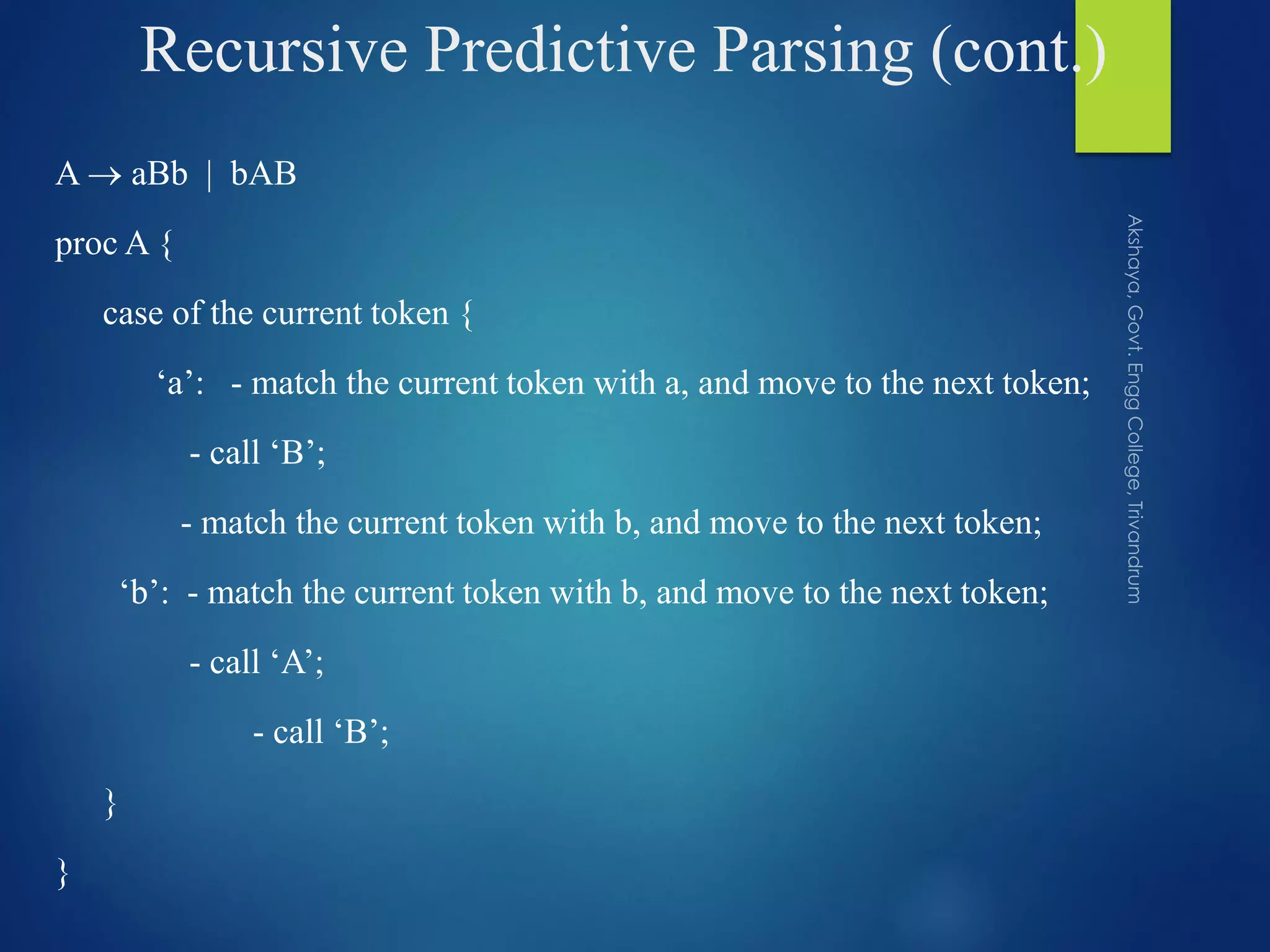 Recursive Predictive Parsing (cont.)
A  aBb | bAB
proc A {
case of the current token {
‘a’: - match the current token with a, and move to the next token;
- call ‘B’;
- match the current token with b, and move to the next token;
‘b’: - match the current token with b, and move to the next token;
- call ‘A’;
- call ‘B’;
}
}
 