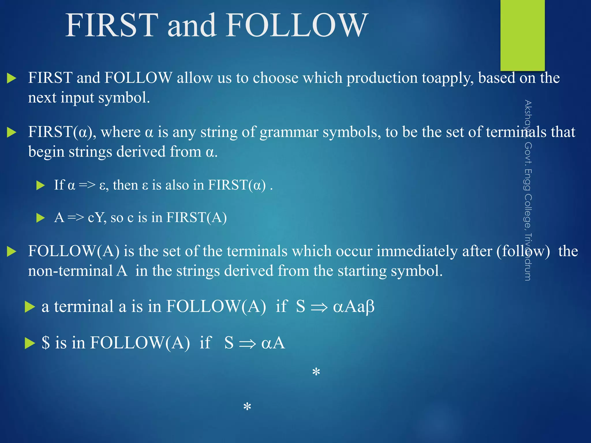 FIRST and FOLLOW
 FIRST and FOLLOW allow us to choose which production toapply, based on the
next input symbol.
 FIRST(α), where α is any string of grammar symbols, to be the set of terminals that
begin strings derived from α.
 If α => ε, then ε is also in FIRST(α) .
 A => cY, so c is in FIRST(A)
 FOLLOW(A) is the set of the terminals which occur immediately after (follow) the
non-terminal A in the strings derived from the starting symbol.
 a terminal a is in FOLLOW(A) if S  Aa
 $ is in FOLLOW(A) if S  A
*
*
 