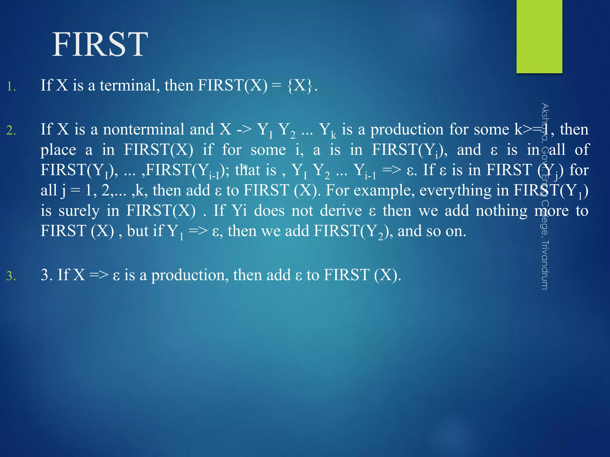 FIRST
1. If X is a terminal, then FIRST(X) = {X}.
2. If X is a nonterminal and X -> YI Y2 ... Yk is a production for some k>=1, then
place a in FIRST(X) if for some i, a is in FIRST(Yi), and ε is in all of
FIRST(YI), ... ,FIRST(Yi-I); that is , YI Y2 ... Yi-1 => ε. If ε is in FIRST (Yj) for
all j = 1, 2,... ,k, then add ε to FIRST (X). For example, everything in FIRST(Y1)
is surely in FIRST(X) . If Yi does not derive ε then we add nothing more to
FIRST (X) , but if Y1 => ε, then we add FIRST(Y2), and so on.
3. 3. If X => ε is a production, then add ε to FIRST (X).
*
 