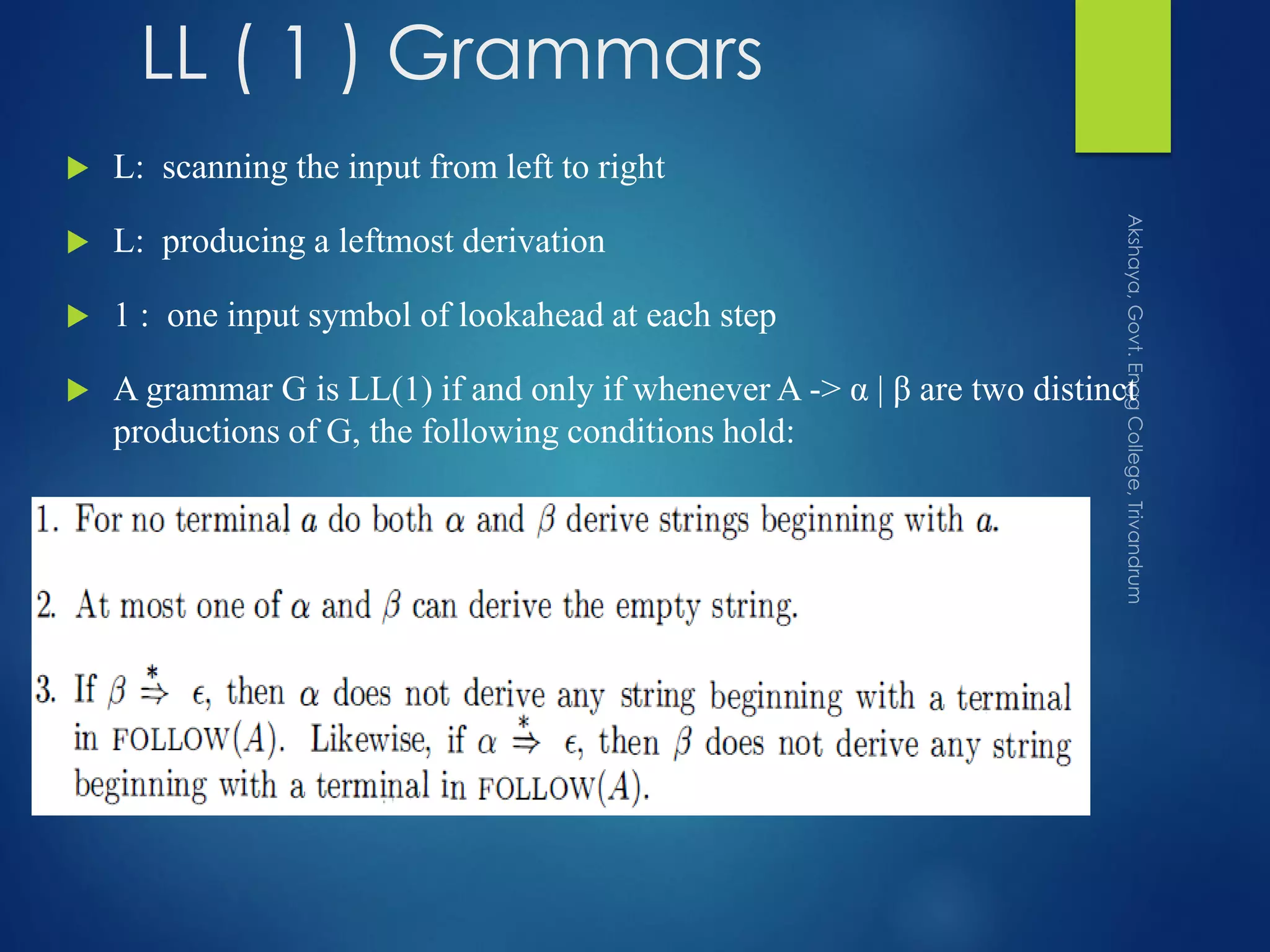 LL ( 1 ) Grammars
 L: scanning the input from left to right
 L: producing a leftmost derivation
 1 : one input symbol of lookahead at each step
 A grammar G is LL(1) if and only if whenever A -> α | β are two distinct
productions of G, the following conditions hold:
 