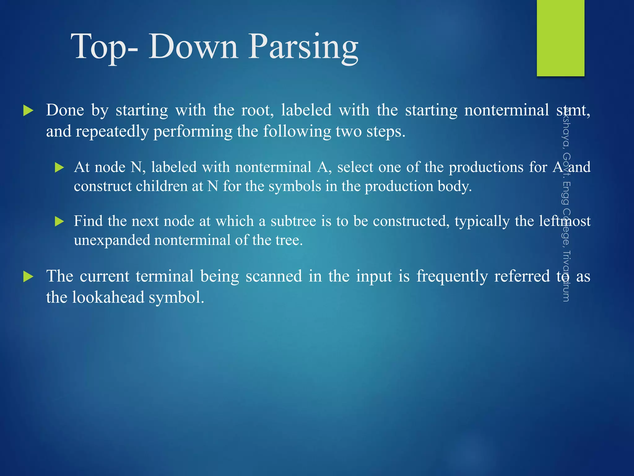 Top- Down Parsing
 Done by starting with the root, labeled with the starting nonterminal stmt,
and repeatedly performing the following two steps.
 At node N, labeled with nonterminal A, select one of the productions for A and
construct children at N for the symbols in the production body.
 Find the next node at which a subtree is to be constructed, typically the leftmost
unexpanded nonterminal of the tree.
 The current terminal being scanned in the input is frequently referred to as
the lookahead symbol.
 