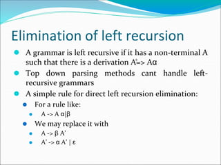Elimination of left recursion
⚫ A grammar is left recursive if it has a non-terminal A
such that there is a derivation A=> Aα
⚫ Top down parsing methods cant handle left-
recursive grammars
⚫ A simple rule for direct left recursion elimination:
⚫ For a rule like:
⚫ A -> A α|β
⚫ We may replace it with
⚫ A -> β A’
⚫ A’ -> α A’ | ɛ
+
 