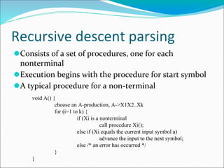 Recursive descent parsing
⚫Consists of a set of procedures, one for each
nonterminal
⚫Execution begins with the procedure for start symbol
⚫A typical procedure for a non-terminal
void A() {
choose an A-production, A->X1X2..Xk
for (i=1 to k) {
if (Xi is a nonterminal
call procedure Xi();
else if (Xi equals the current input symbol a)
advance the input to the next symbol;
else /* an error has occurred */
}
}
 