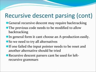Recursive descent parsing (cont)
⚫General recursive descent may require backtracking
⚫The previous code needs to be modified to allow
backtracking
⚫In general form it cant choose an A-production easily.
⚫So we need to try all alternatives
⚫If one failed the input pointer needs to be reset and
another alternative should be tried
⚫Recursive descent parsers cant be used for left-
recursive grammars
 