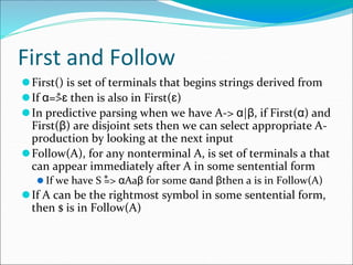 First and Follow
⚫First() is set of terminals that begins strings derived from
⚫If α=>ɛ then is also in First(ɛ)
⚫In predictive parsing when we have A-> α|β, if First(α) and
First(β) are disjoint sets then we can select appropriate A-
production by looking at the next input
⚫Follow(A), for any nonterminal A, is set of terminals a that
can appear immediately after A in some sentential form
⚫ If we have S => αAaβ for some αand βthen a is in Follow(A)
⚫If A can be the rightmost symbol in some sentential form,
then $ is in Follow(A)
*
*
 