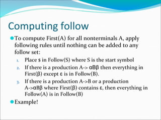 Computing follow
⚫To compute First(A) for all nonterminals A, apply
following rules until nothing can be added to any
follow set:
1. Place $ in Follow(S) where S is the start symbol
2. If there is a production A-> αBβ then everything in
First(β) except ɛ is in Follow(B).
3. If there is a production A->B or a production
A->αBβ where First(β) contains ɛ, then everything in
Follow(A) is in Follow(B)
⚫Example!
 
