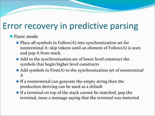 Error recovery in predictive parsing
⚫ Panic mode
⚫ Place all symbols in Follow(A) into synchronization set for
nonterminal A: skip tokens until an element of Follow(A) is seen
and pop A from stack.
⚫ Add to the synchronization set of lower level construct the
symbols that begin higher level constructs
⚫ Add symbols in First(A) to the synchronization set of nonterminal
A
⚫ If a nonterminal can generate the empty string then the
production deriving can be used as a default
⚫ If a terminal on top of the stack cannot be matched, pop the
terminal, issue a message saying that the terminal was insterted
 