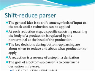 Shift-reduce parser
⚫The general idea is to shift some symbols of input to
the stack until a reduction can be applied
⚫At each reduction step, a specific substring matching
the body of a production is replaced by the
nonterminal at the head of the production
⚫The key decisions during bottom-up parsing are
about when to reduce and about what production to
apply
⚫A reduction is a reverse of a step in a derivation
⚫The goal of a bottom-up parser is to construct a
derivation in reverse:
 