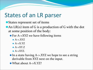 States of an LR parser
⚫States represent set of items
⚫An LR(0) item of G is a production of G with the dot
at some position of the body:
⚫For A->XYZ we have following items
⚫ A->.XYZ
⚫ A->X.YZ
⚫ A->XY.Z
⚫ A->XYZ.
⚫In a state having A->.XYZ we hope to see a string
derivable from XYZ next on the input.
⚫What about A->X.YZ?
 