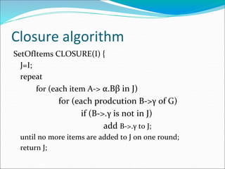 Closure algorithm
SetOfItems CLOSURE(I) {
J=I;
repeat
for (each item A-> α.Bβ in J)
for (each prodcution B->γ of G)
if (B->.γ is not in J)
add B->.γ to J;
until no more items are added to J on one round;
return J;
 