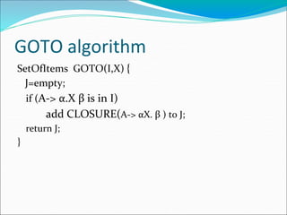 GOTO algorithm
SetOfItems GOTO(I,X) {
J=empty;
if (A-> α.X β is in I)
add CLOSURE(A-> αX. β ) to J;
return J;
}
 