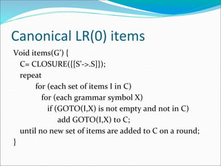 Canonical LR(0) items
Void items(G’) {
C= CLOSURE({[S’->.S]});
repeat
for (each set of items I in C)
for (each grammar symbol X)
if (GOTO(I,X) is not empty and not in C)
add GOTO(I,X) to C;
until no new set of items are added to C on a round;
}
 