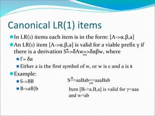Canonical LR(1) items
⚫In LR(1) items each item is in the form: [A->α.β,a]
⚫An LR(1) item [A->α.β,a] is valid for a viable prefix γ if
there is a derivation S=>δAw=>δαβw, where
⚫Γ= δα
⚫Either a is the first symbol of w, or w is ε and a is $
⚫Example:
⚫S->BB
⚫B->aB|b
*
rm
S=>aaBab=>aaaBab
*
rm
Item [B->a.B,a] is valid for γ=aaa
and w=ab
 
