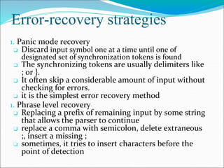 Error-recovery strategies
1. Panic mode recovery
❏ Discard input symbol one at a time until one of
designated set of synchronization tokens is found
❏ The synchronizing tokens are usually delimiters like
; or }.
❏ It often skip a considerable amount of input without
checking for errors.
❏ it is the simplest error recovery method
1. Phrase level recovery
❏ Replacing a prefix of remaining input by some string
that allows the parser to continue
❏ replace a comma with semicolon, delete extraneous
;, insert a missing ;
❏ sometimes, it tries to insert characters before the
point of detection
 