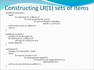 Constructing LR(1) sets of items
SetOfItems Closure(I) {
repeat
for (each item [A->α.Bβ,a] in I)
for (each production B->γ in G’)
for (each terminal b in First(βa))
add [B->.γ, b] to set I;
until no more items are added to I;
return I;
}
SetOfItems Goto(I,X) {
initialize J to be the empty set;
for (each item [A->α.Xβ,a] in I)
add item [A->αX.β,a] to set J;
return closure(J);
}
void items(G’){
initialize C to Closure({[S’->.S,$]});
repeat
for (each set of items I in C)
for (each grammar symbol X)
if (Goto(I,X) is not empty and not in C)
add Goto(I,X) to C;
until no new sets of items are added to C;
}
 