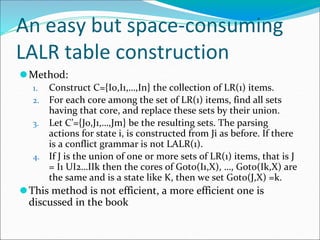 An easy but space-consuming
LALR table construction
⚫Method:
1. Construct C={I0,I1,…,In} the collection of LR(1) items.
2. For each core among the set of LR(1) items, find all sets
having that core, and replace these sets by their union.
3. Let C’={J0,J1,…,Jm} be the resulting sets. The parsing
actions for state i, is constructed from Ji as before. If there
is a conflict grammar is not LALR(1).
4. If J is the union of one or more sets of LR(1) items, that is J
= I1 UI2…IIk then the cores of Goto(I1,X), …, Goto(Ik,X) are
the same and is a state like K, then we set Goto(J,X) =k.
⚫This method is not efficient, a more efficient one is
discussed in the book
 