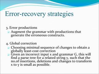Error-recovery strategies
3. Error productions
❏ Augment the grammar with productions that
generate the erroneous constructs.
4. Global correction
❏ Choosing minimal sequence of changes to obtain a
globally least-cost correction
❏ Given an incorrect input x and grammar G, this will
find a parse tree for a related string y, such that the
no.of insertions, deletions and changes to transform
x to y is small as possible.
 