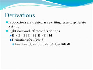 Derivations
⚫Productions are treated as rewriting rules to generate
a string
⚫Rightmost and leftmost derivations
⚫E -> E + E | E * E | -E | (E) | id
⚫Derivations for –(id+id)
⚫ E => -E => -(E) => -(E+E) => -(id+E)=>-(id+id)
 