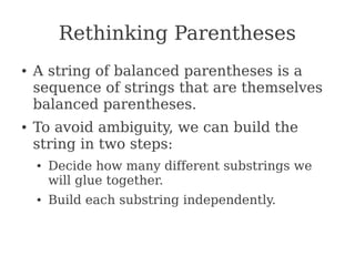 Rethinking Parentheses
● A string of balanced parentheses is a
sequence of strings that are themselves
balanced parentheses.
● To avoid ambiguity, we can build the
string in two steps:
● Decide how many different substrings we
will glue together.
● Build each substring independently.
 