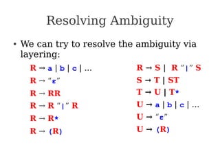 Resolving Ambiguity
● We can try to resolve the ambiguity via
layering:
R → a | b | c | …
R → “ε”
R → RR
R → R “|” R
R → R*
R → (R)
R → S | R “|” S
S → T | ST
T → U | T*
U → a | b | c | …
U → “ε”
U → (R)
 