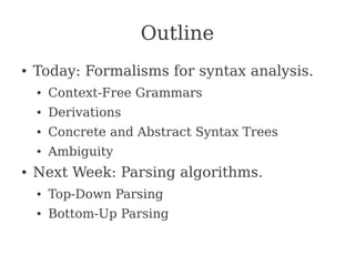Outline
● Today: Formalisms for syntax analysis.
● Context-Free Grammars
● Derivations
● Concrete and Abstract Syntax Trees
● Ambiguity
● Next Week: Parsing algorithms.
● Top-Down Parsing
● Bottom-Up Parsing
 