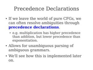 Precedence Declarations
● If we leave the world of pure CFGs, we
can often resolve ambiguities through
precedence declarations.
● e.g. multiplication has higher precedence
than addition, but lower precedence than
exponentiation.
● Allows for unambiguous parsing of
ambiguous grammars.
● We'll see how this is implemented later
on.
 