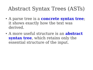 Abstract Syntax Trees (ASTs)
● A parse tree is a concrete syntax tree;
it shows exactly how the text was
derived.
● A more useful structure is an abstract
syntax tree, which retains only the
essential structure of the input.
 