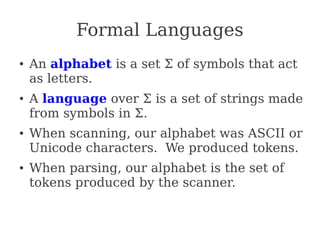 Formal Languages
● An alphabet is a set Σ of symbols that act
as letters.
● A language over Σ is a set of strings made
from symbols in Σ.
● When scanning, our alphabet was ASCII or
Unicode characters. We produced tokens.
● When parsing, our alphabet is the set of
tokens produced by the scanner.
 