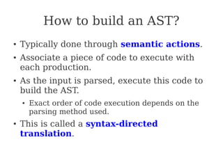 How to build an AST?
● Typically done through semantic actions.
● Associate a piece of code to execute with
each production.
● As the input is parsed, execute this code to
build the AST.
● Exact order of code execution depends on the
parsing method used.
●
This is called a syntax-directed
translation.
 