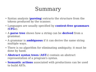 Summary
●
Syntax analysis (parsing) extracts the structure from the
tokens produced by the scanner.
●
Languages are usually specified by context-free grammars
(CFGs).
● A parse tree shows how a string can be derived from a
grammar.
● A grammar is ambiguous if it can derive the same string
multiple ways.
● There is no algorithm for eliminating ambiguity; it must be
done by hand.
●
Abstract syntax trees (ASTs) contain an abstract
representation of a program's syntax.
●
Semantic actions associated with productions can be used
to build ASTs.
 