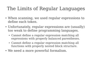 The Limits of Regular Languages
● When scanning, we used regular expressions to
define each token.
● Unfortunately, regular expressions are (usually)
too weak to define programming languages.
● Cannot define a regular expression matching all
expressions with properly balanced parentheses.
● Cannot define a regular expression matching all
functions with properly nested block structure.
● We need a more powerful formalism.
 