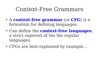 Context-Free Grammars
● A context-free grammar (or CFG) is a
formalism for defining languages.
● Can define the context-free languages,
a strict superset of the the regular
languages.
● CFGs are best explained by example...
 