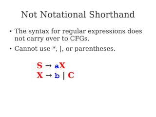 Not Notational Shorthand
● The syntax for regular expressions does
not carry over to CFGs.
● Cannot use *, |, or parentheses.
S → aX
X → b | C
 