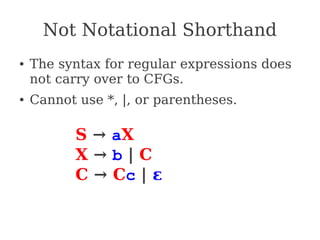 Not Notational Shorthand
● The syntax for regular expressions does
not carry over to CFGs.
● Cannot use *, |, or parentheses.
S → aX
X → b | C
C → Cc | ε
 