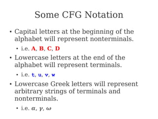Some CFG Notation
● Capital letters at the beginning of the
alphabet will represent nonterminals.
● i.e. A, B, C, D
● Lowercase letters at the end of the
alphabet will represent terminals.
● i.e. t, u, v, w
● Lowercase Greek letters will represent
arbitrary strings of terminals and
nonterminals.
● i.e. α, γ, ω
 