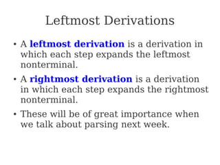 Leftmost Derivations
● A leftmost derivation is a derivation in
which each step expands the leftmost
nonterminal.
● A rightmost derivation is a derivation
in which each step expands the rightmost
nonterminal.
● These will be of great importance when
we talk about parsing next week.
 