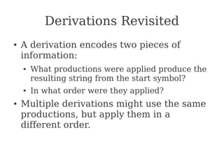 Derivations Revisited
● A derivation encodes two pieces of
information:
● What productions were applied produce the
resulting string from the start symbol?
● In what order were they applied?
● Multiple derivations might use the same
productions, but apply them in a
different order.
 