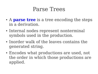 Parse Trees
● A parse tree is a tree encoding the steps
in a derivation.
● Internal nodes represent nonterminal
symbols used in the production.
● Inorder walk of the leaves contains the
generated string.
● Encodes what productions are used, not
the order in which those productions are
applied.
 