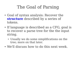 The Goal of Parsing
● Goal of syntax analysis: Recover the
structure described by a series of
tokens.
● If language is described as a CFG, goal is
to recover a parse tree for the the input
string.
● Usually we do some simplifications on the
tree; more on that later.
● We'll discuss how to do this next week.
 